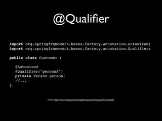 @Qualiﬁer
import org.springframework.beans.factory.annotation.Autowired;
import org.springframework.beans.factory.annotation.Qualifier;
 
public class Customer {
 
" @Autowired
" @Qualifier("personA")
" private Person person;
" //...
}


                Fonte: http://www.mkyong.com/spring/spring-autowiring-qualiﬁer-example/
 