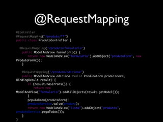 @RequestMapping
@Controller
@RequestMapping("/produto/**")
public class ProdutoController {

  @RequestMapping("/produto/formulario")
	 public ModelAndView formulario() {
	 	 return new ModelAndView("formulario").addObject("produtoForm", new
ProdutoForm());
	 }
	
	 @RequestMapping("/produto/adiciona")
	 public ModelAndView adiciona(@Valid ProdutoForm produtoForm,
BindingResult result) {
	 	 if (result.hasErrors()) {
	 	 	 return new
ModelAndView("formulario").addAllObjects(result.getModel());
	 	 }
	 	 populaBean(produtoForm);
	 	 produtoService.salva(produto);
	 	 return new ModelAndView("lista").addObject("produtos",
produtoService.pegaTodos());
	 }
}
 