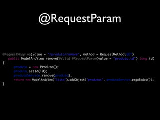 @RequestParam

@RequestMapping(value = "/produto/remove", method = RequestMethod.GET)
	 public ModelAndView remove(@Valid @RequestParam(value = "produto.id") long id)
{
	 	 produto = new Produto();
	 	 produto.setId(id);
	 	 produtoService.remove(produto);
	 	 return new ModelAndView("lista").addObject("produtos", produtoService.pegaTodos());
}
 