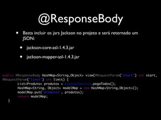 @ResponseBody
      •       Basta incluir os jars Jackson no projeto e será retornado um
              JSON:

          •     jackson-core-asl-1.4.3.jar

          •     jackson-mapper-asl-1.4.3.jar


public @ResponseBody HashMap<String,Object> view(@RequestParam("start") int start,
@RequestParam("limit") int limit) {
        List<Produto> produtos = produtoService.pegaTodos();
        HashMap<String, Object> modelMap = new HashMap<String,Object>();
        modelMap.put("produtos", produtos);
        return modelMap;
	 }
 