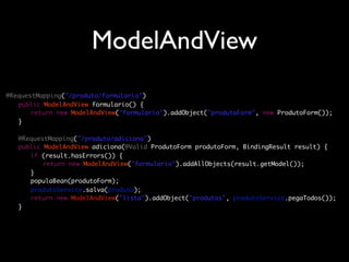 ModelAndView
@RequestMapping("/produto/formulario")
	 public ModelAndView formulario() {
	 	 return new ModelAndView("formulario").addObject("produtoForm", new ProdutoForm());
	 }
	
	 @RequestMapping("/produto/adiciona")
	 public ModelAndView adiciona(@Valid ProdutoForm produtoForm, BindingResult result) {
	 	 if (result.hasErrors()) {
	 	 	 return new ModelAndView("formulario").addAllObjects(result.getModel());
	 	 }
	 	 populaBean(produtoForm);
	 	 produtoService.salva(produto);
	 	 return new ModelAndView("lista").addObject("produtos", produtoService.pegaTodos());
	 }
 