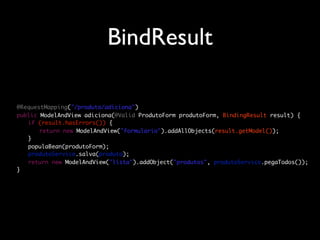 BindResult

	   @RequestMapping("/produto/adiciona")
	   public ModelAndView adiciona(@Valid ProdutoForm produtoForm, BindingResult result) {
	   	 if (result.hasErrors()) {
	   	 	 return new ModelAndView("formulario").addAllObjects(result.getModel());
	   	 }
	   	 populaBean(produtoForm);
	   	 produtoService.salva(produto);
	   	 return new ModelAndView("lista").addObject("produtos", produtoService.pegaTodos());
	   }
 