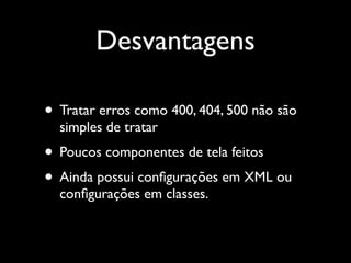 Desvantagens

• Tratar erros como 400, 404, 500 não são
  simples de tratar
• Poucos componentes de tela feitos
• Ainda possui conﬁgurações em XML ou
  conﬁgurações em classes.
 