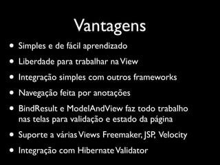Vantagens
• Simples e de fácil aprendizado
• Liberdade para trabalhar na View
• Integração simples com outros frameworks
• Navegação feita por anotações
• BindResult e ModelAndView faz todo trabalho
  nas telas para validação e estado da página
• Suporte a várias Views Freemaker, JSP, Velocity
• Integração com Hibernate Validator
 