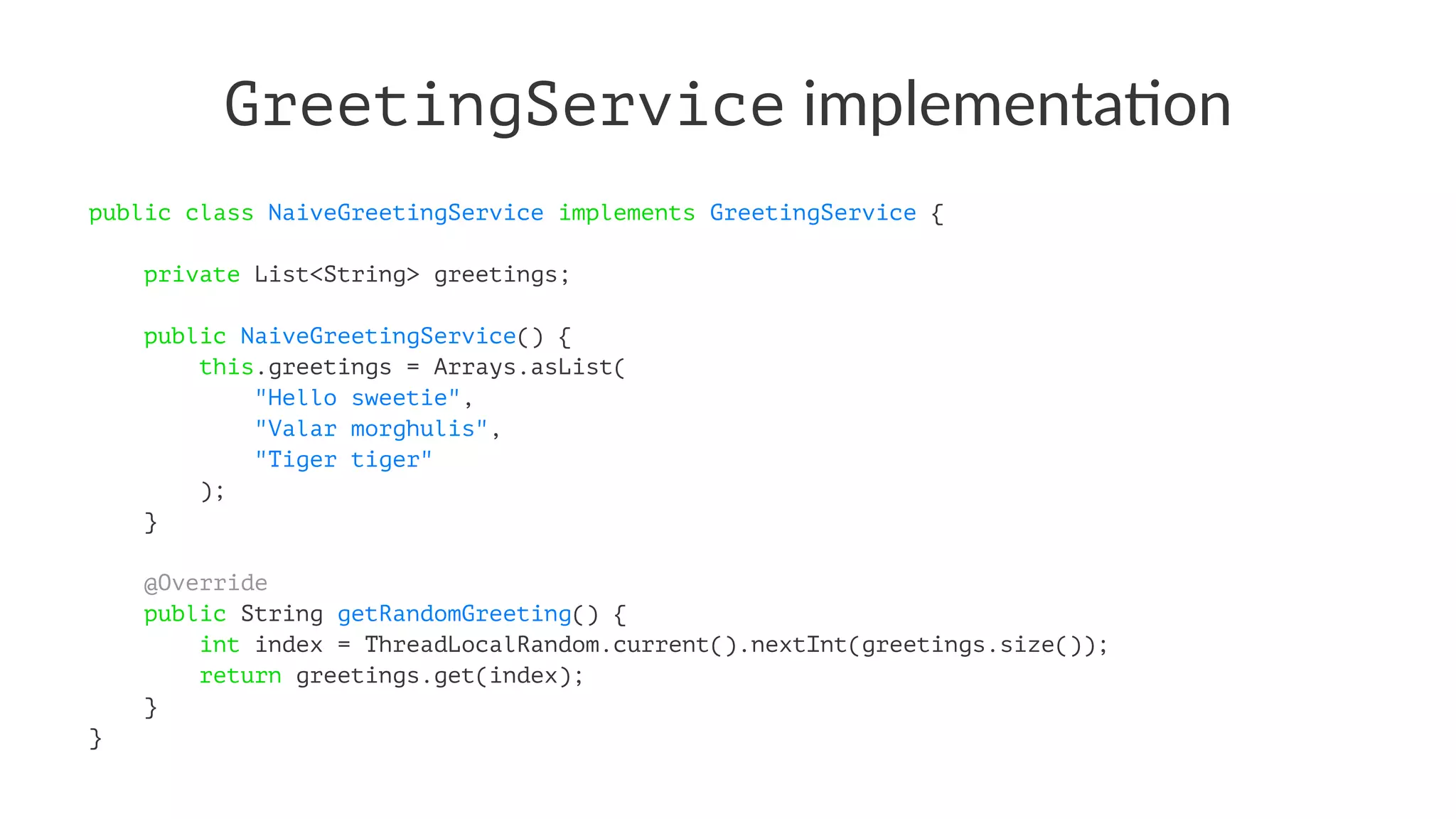GreetingService implementa*on
public class NaiveGreetingService implements GreetingService {
private List<String> greetings;
public NaiveGreetingService() {
this.greetings = Arrays.asList(
"Hello sweetie",
"Valar morghulis",
"Tiger tiger"
);
}
@Override
public String getRandomGreeting() {
int index = ThreadLocalRandom.current().nextInt(greetings.size());
return greetings.get(index);
}
}
 