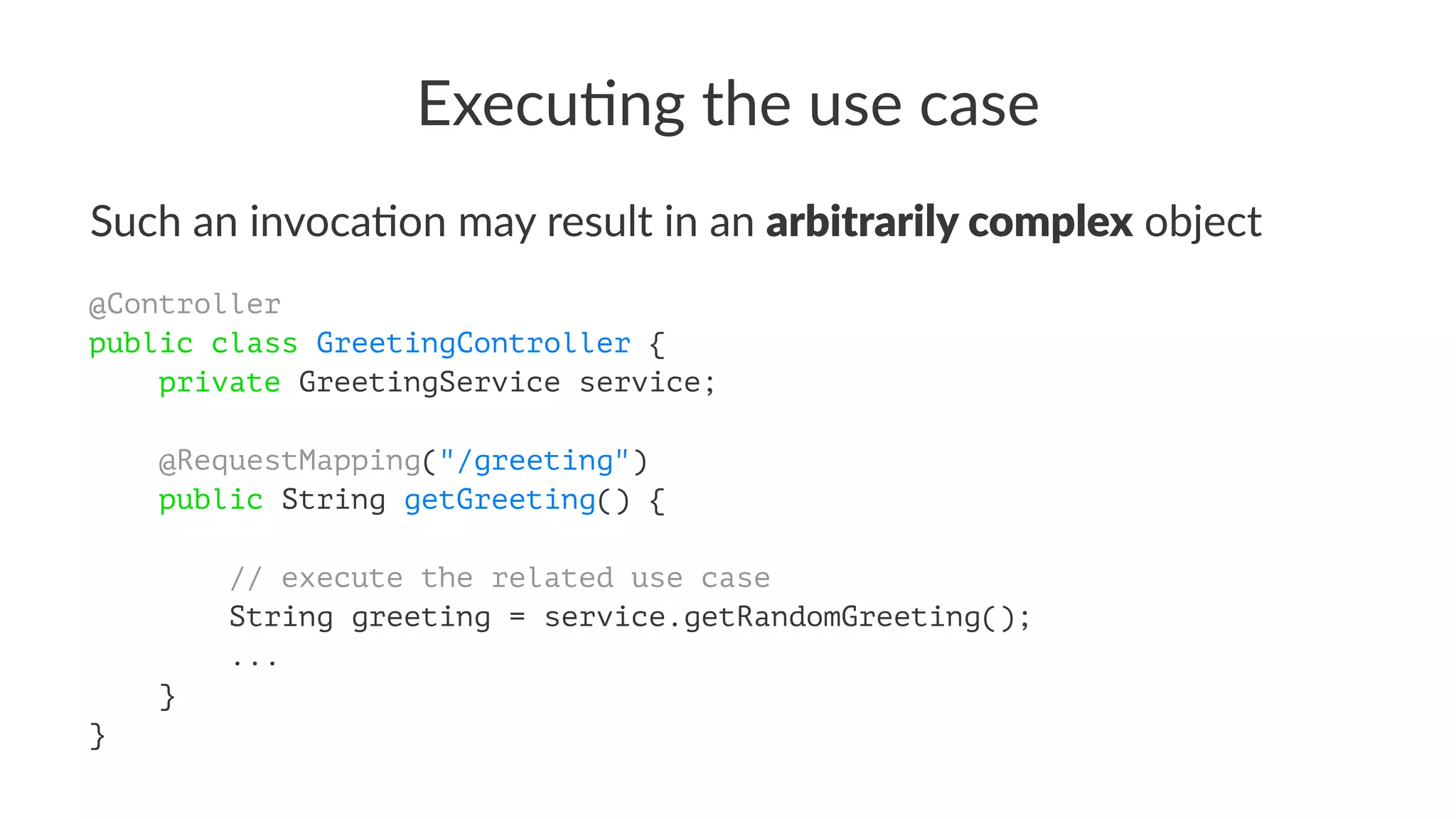 Execu&ng the use case
Such an invoca+on may result in an arbitrarily complex object
@Controller
public class GreetingController {
private GreetingService service;
@RequestMapping("/greeting")
public String getGreeting() {
// execute the related use case
String greeting = service.getRandomGreeting();
...
}
}
 