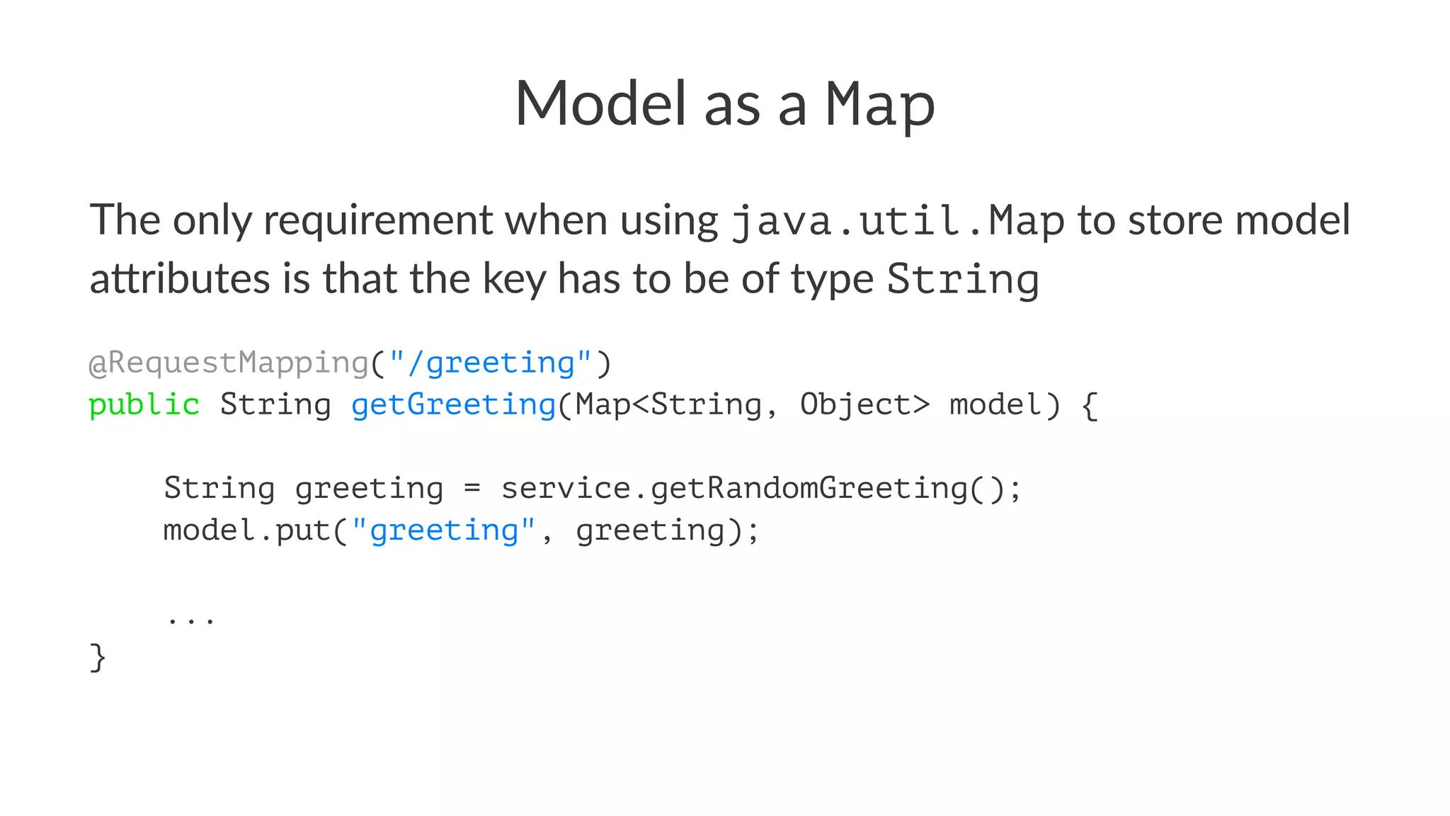 Model as a Map
The only requirement when using java.util.Map to store model
a4ributes is that the key has to be of type String
@RequestMapping("/greeting")
public String getGreeting(Map<String, Object> model) {
String greeting = service.getRandomGreeting();
model.put("greeting", greeting);
...
}
 