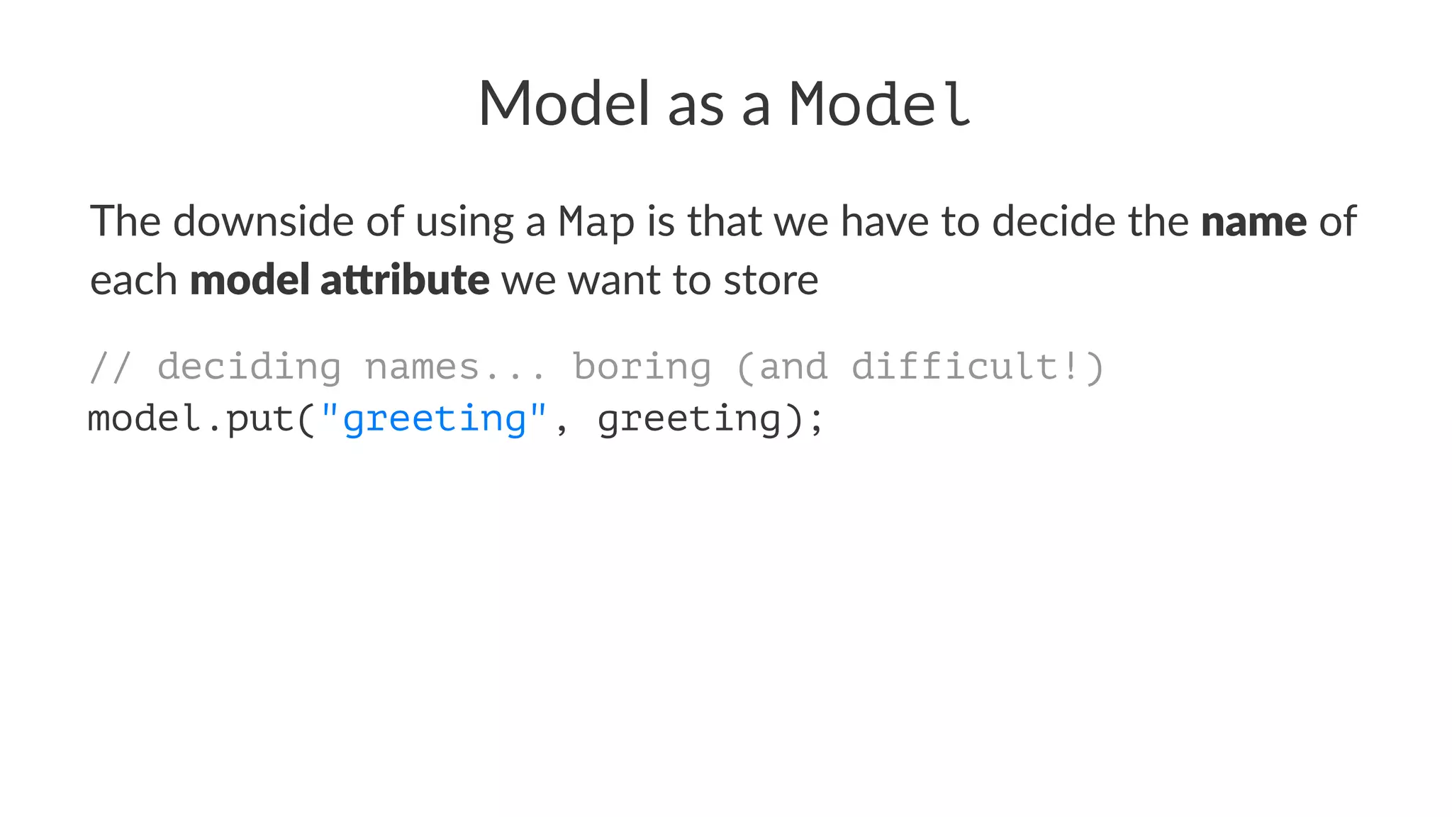 Model as a Model
The downside of using a Map is that we have to decide the name of
each model a)ribute we want to store
// deciding names... boring (and difficult!)
model.put("greeting", greeting);
 