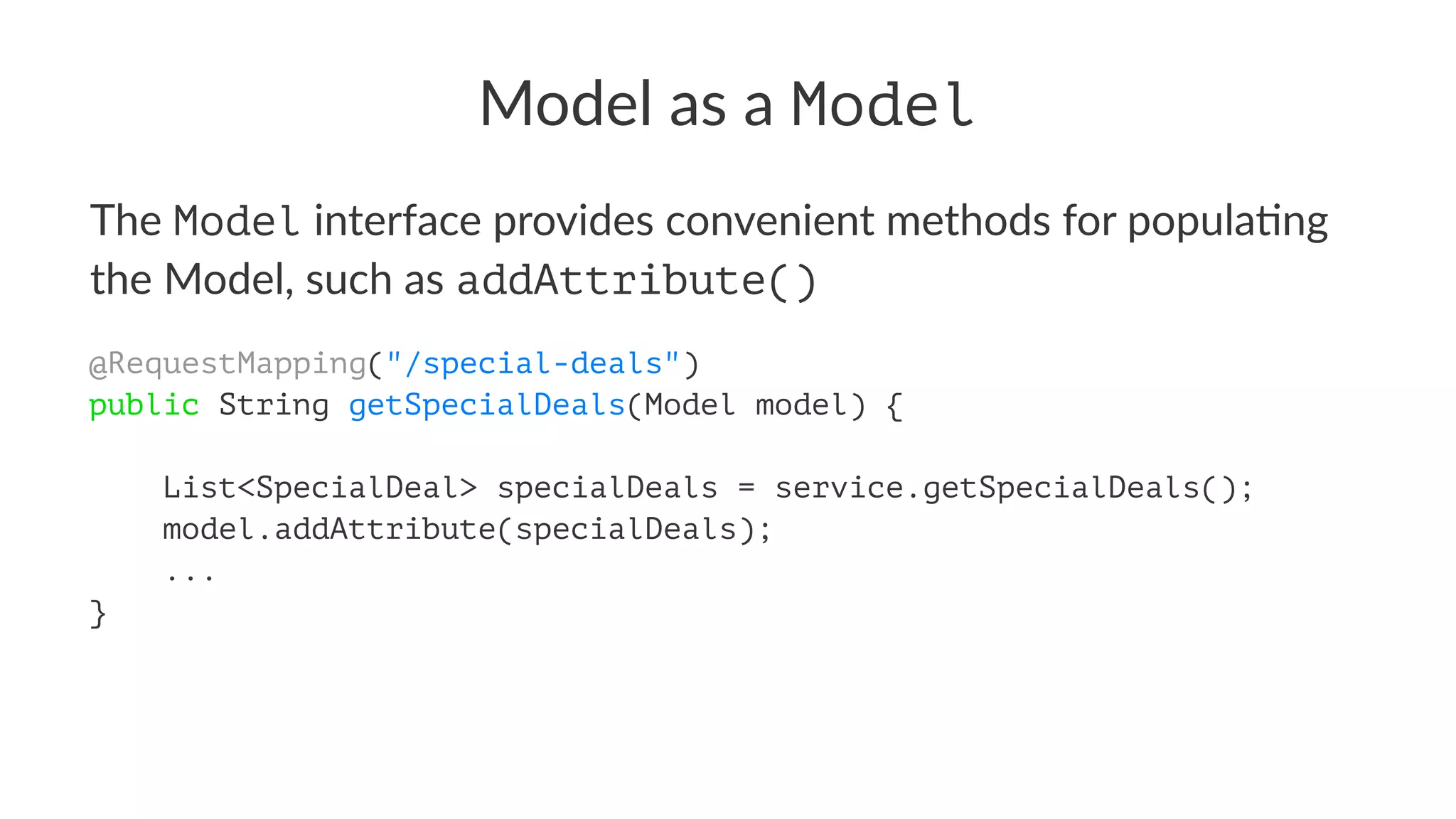 Model as a Model
The Model interface provides convenient methods for popula4ng
the Model, such as addAttribute()
@RequestMapping("/special-deals")
public String getSpecialDeals(Model model) {
List<SpecialDeal> specialDeals = service.getSpecialDeals();
model.addAttribute(specialDeals);
...
}
 