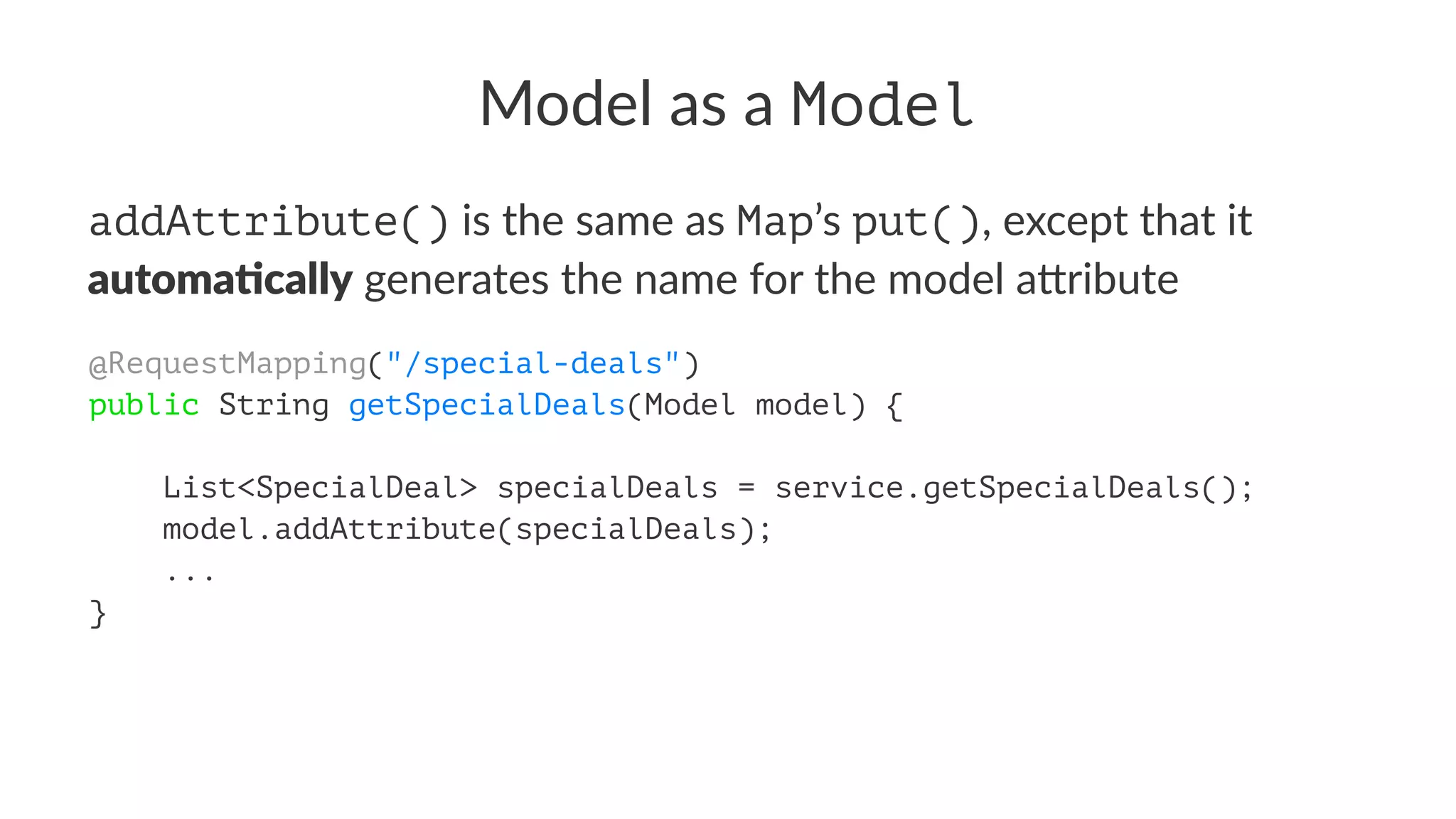 Model as a Model
addAttribute() is the same as Map’s put(), except that it
automa&cally generates the name for the model a5ribute
@RequestMapping("/special-deals")
public String getSpecialDeals(Model model) {
List<SpecialDeal> specialDeals = service.getSpecialDeals();
model.addAttribute(specialDeals);
...
}
 