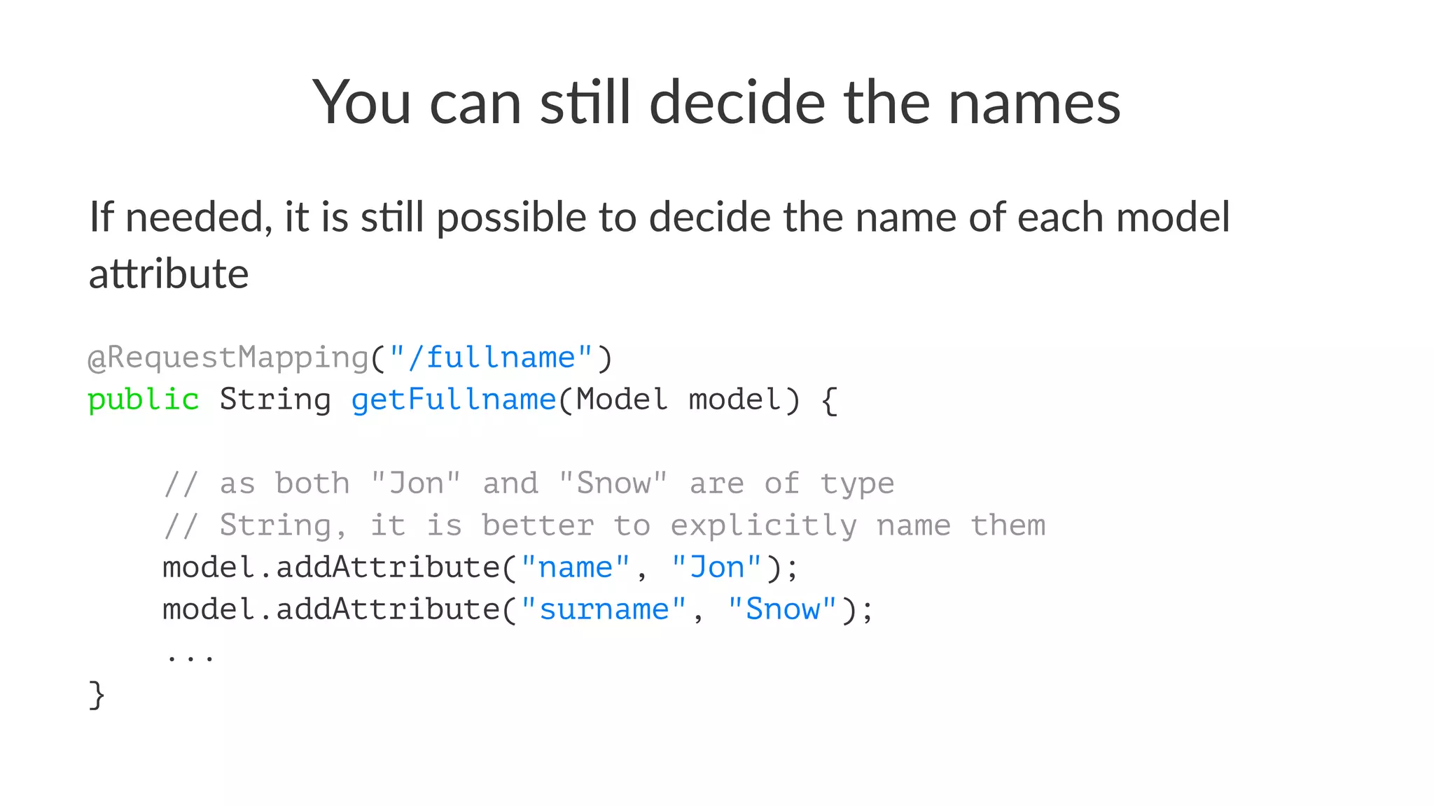 You can s)ll decide the names
If needed, it is s+ll possible to decide the name of each model
a4ribute
@RequestMapping("/fullname")
public String getFullname(Model model) {
// as both "Jon" and "Snow" are of type
// String, it is better to explicitly name them
model.addAttribute("name", "Jon");
model.addAttribute("surname", "Snow");
...
}
 