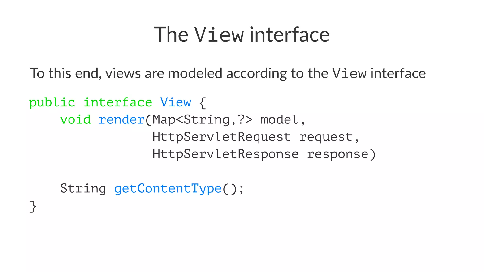 The View interface
To this end, views are modeled according to the View interface
public interface View {
void render(Map<String,?> model,
HttpServletRequest request,
HttpServletResponse response)
String getContentType();
}
 