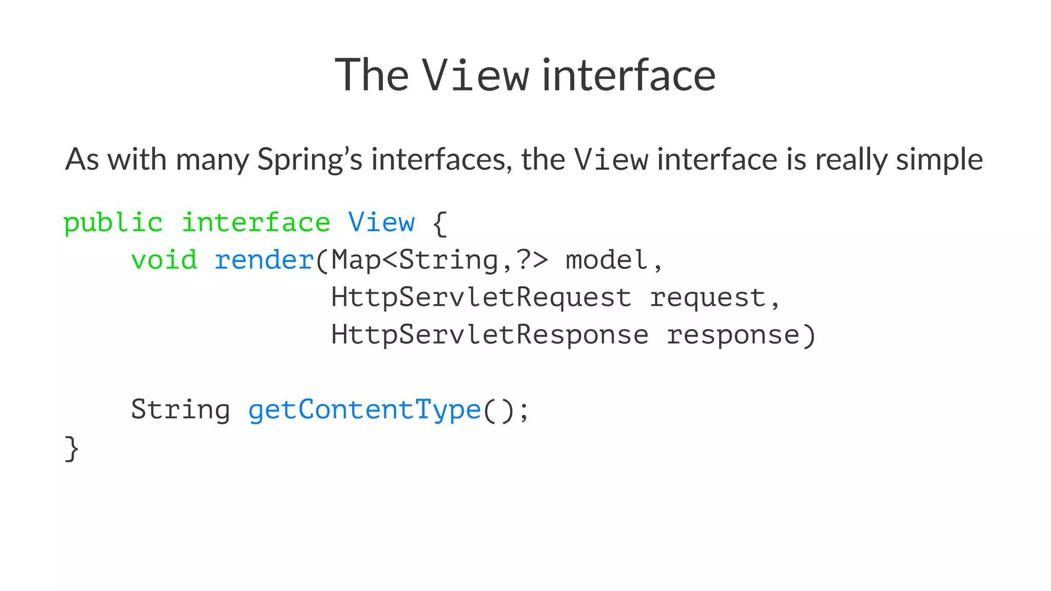The View interface
As with many Spring’s interfaces, the View interface is really simple
public interface View {
void render(Map<String,?> model,
HttpServletRequest request,
HttpServletResponse response)
String getContentType();
}
 
