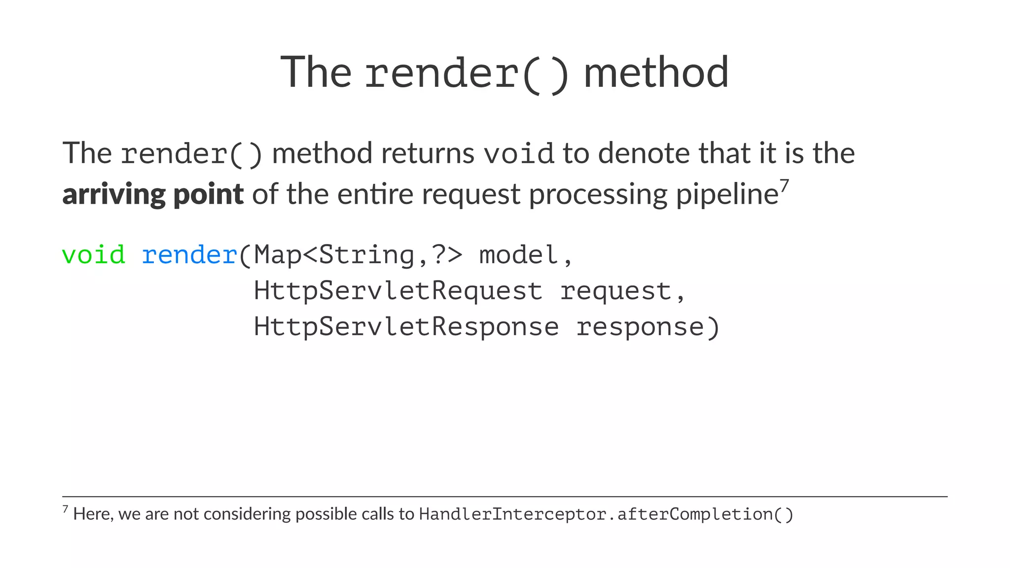 The render() method
The render() method returns void to denote that it is the
arriving point of the en0re request processing pipeline7
void render(Map<String,?> model,
HttpServletRequest request,
HttpServletResponse response)
7
Here, we are not considering possible calls to HandlerInterceptor.afterCompletion()
 