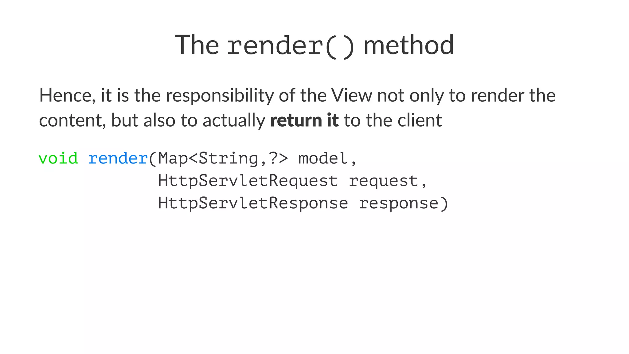 The render() method
Hence, it is the responsibility of the View not only to render the
content, but also to actually return it to the client
void render(Map<String,?> model,
HttpServletRequest request,
HttpServletResponse response)
 