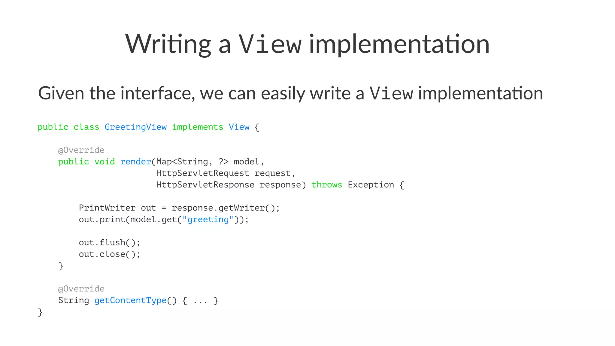 Wri$ng a View implementa$on
Given the interface, we can easily write a View implementa4on
public class GreetingView implements View {
@Override
public void render(Map<String, ?> model,
HttpServletRequest request,
HttpServletResponse response) throws Exception {
PrintWriter out = response.getWriter();
out.print(model.get("greeting"));
out.flush();
out.close();
}
@Override
String getContentType() { ... }
}
 