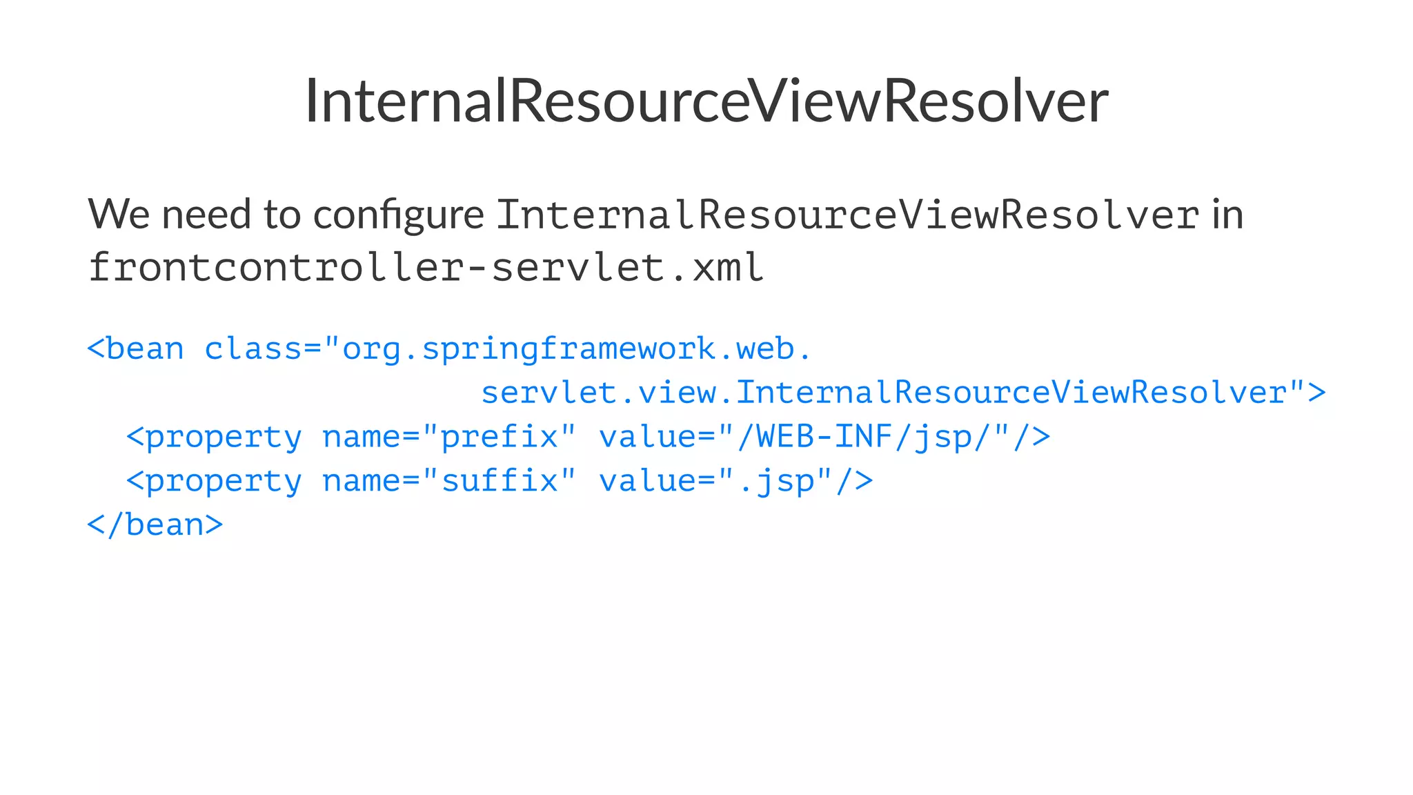 InternalResourceViewResolver
We need to conﬁgure InternalResourceViewResolver in
frontcontroller-servlet.xml
<bean class="org.springframework.web.
servlet.view.InternalResourceViewResolver">
<property name="prefix" value="/WEB-INF/jsp/"/>
<property name="suffix" value=".jsp"/>
</bean>
 