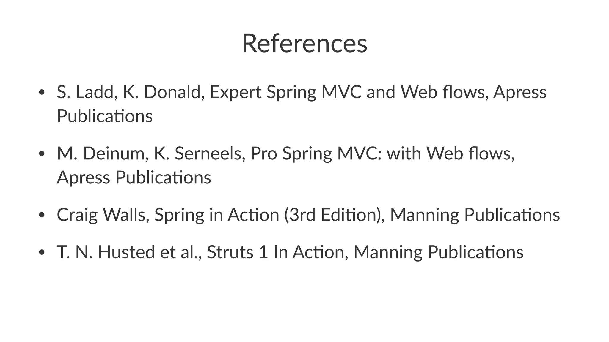 References
• S. Ladd, K. Donald, Expert Spring MVC and Web ﬂows, Apress
PublicaBons
• M. Deinum, K. Serneels, Pro Spring MVC: with Web ﬂows,
Apress PublicaBons
• Craig Walls, Spring in AcBon (3rd EdiBon), Manning PublicaBons
• T. N. Husted et al., Struts 1 In AcBon, Manning PublicaBons
 