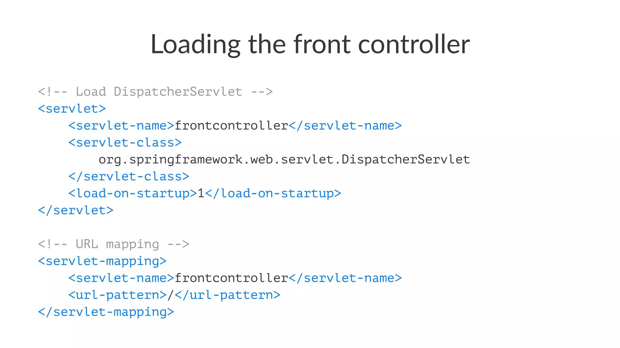 Loading the front controller
<!-- Load DispatcherServlet -->
<servlet>
<servlet-name>frontcontroller</servlet-name>
<servlet-class>
org.springframework.web.servlet.DispatcherServlet
</servlet-class>
<load-on-startup>1</load-on-startup>
</servlet>
<!-- URL mapping -->
<servlet-mapping>
<servlet-name>frontcontroller</servlet-name>
<url-pattern>/</url-pattern>
</servlet-mapping>
 