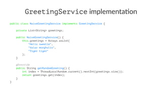 GreetingService implementa*on
public class NaiveGreetingService implements GreetingService {
private List<String> greetings;
public NaiveGreetingService() {
this.greetings = Arrays.asList(
"Hello sweetie",
"Valar morghulis",
"Tiger tiger"
);
}
@Override
public String getRandomGreeting() {
int index = ThreadLocalRandom.current().nextInt(greetings.size());
return greetings.get(index);
}
}
 