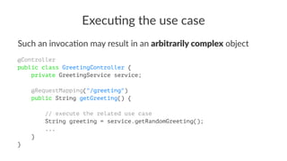 Execu&ng the use case
Such an invoca+on may result in an arbitrarily complex object
@Controller
public class GreetingController {
private GreetingService service;
@RequestMapping("/greeting")
public String getGreeting() {
// execute the related use case
String greeting = service.getRandomGreeting();
...
}
}
 