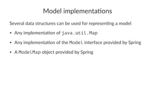Model implementa-ons
Several data structures can be used for represen2ng a model
• Any implementa-on of java.util.Map
• Any implementa-on of the Model interface provided by Spring
• A ModelMap object provided by Spring
 