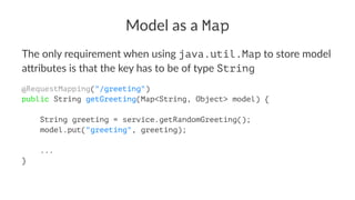 Model as a Map
The only requirement when using java.util.Map to store model
a4ributes is that the key has to be of type String
@RequestMapping("/greeting")
public String getGreeting(Map<String, Object> model) {
String greeting = service.getRandomGreeting();
model.put("greeting", greeting);
...
}
 