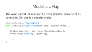 Model as a Map
The value part of the map can be freely decided. Because of its
generality, Object is a popular choice
@RequestMapping("/greeting")
public String getGreeting(Map<String, Object> model) {
String greeting = service.getRandomGreeting();
model.put("greeting", greeting);
...
}
 