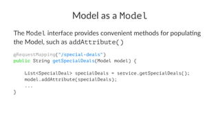 Model as a Model
The Model interface provides convenient methods for popula4ng
the Model, such as addAttribute()
@RequestMapping("/special-deals")
public String getSpecialDeals(Model model) {
List<SpecialDeal> specialDeals = service.getSpecialDeals();
model.addAttribute(specialDeals);
...
}
 