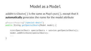 Model as a Model
addAttribute() is the same as Map’s put(), except that it
automa&cally generates the name for the model a5ribute
@RequestMapping("/special-deals")
public String getSpecialDeals(Model model) {
List<SpecialDeal> specialDeals = service.getSpecialDeals();
model.addAttribute(specialDeals);
...
}
 
