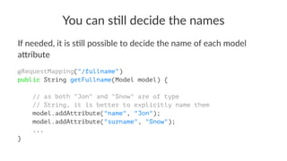 You can s)ll decide the names
If needed, it is s+ll possible to decide the name of each model
a4ribute
@RequestMapping("/fullname")
public String getFullname(Model model) {
// as both "Jon" and "Snow" are of type
// String, it is better to explicitly name them
model.addAttribute("name", "Jon");
model.addAttribute("surname", "Snow");
...
}
 