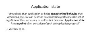 Applica'on state
"If we think of an applica1on as being computerized behavior that
achieves a goal, we can describe an applica1on protocol as the set of
legal interac1ons necessary to realize that behavior. Applica3on state
is a snapshot of an execu1on of such an applica1on protocol."
(J. Webber et al.)
 