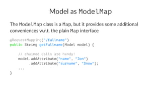 Model as ModelMap
The ModelMap class is a Map, but it provides some addi4onal
conveniences w.r.t. the plain Map interface
@RequestMapping("/fullname")
public String getFullname(Model model) {
// chained calls are handy!
model.addAttribute("name", "Jon")
.addAttribute("surname", "Snow");
...
}
 
