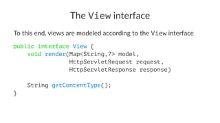 The View interface
To this end, views are modeled according to the View interface
public interface View {
void render(Map<String,?> model,
HttpServletRequest request,
HttpServletResponse response)
String getContentType();
}
 