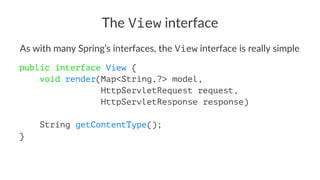 The View interface
As with many Spring’s interfaces, the View interface is really simple
public interface View {
void render(Map<String,?> model,
HttpServletRequest request,
HttpServletResponse response)
String getContentType();
}
 