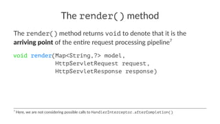 The render() method
The render() method returns void to denote that it is the
arriving point of the en0re request processing pipeline7
void render(Map<String,?> model,
HttpServletRequest request,
HttpServletResponse response)
7
Here, we are not considering possible calls to HandlerInterceptor.afterCompletion()
 
