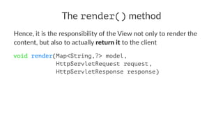 The render() method
Hence, it is the responsibility of the View not only to render the
content, but also to actually return it to the client
void render(Map<String,?> model,
HttpServletRequest request,
HttpServletResponse response)
 