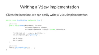 Wri$ng a View implementa$on
Given the interface, we can easily write a View implementa4on
public class GreetingView implements View {
@Override
public void render(Map<String, ?> model,
HttpServletRequest request,
HttpServletResponse response) throws Exception {
PrintWriter out = response.getWriter();
out.print(model.get("greeting"));
out.flush();
out.close();
}
@Override
String getContentType() { ... }
}
 