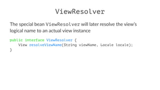 ViewResolver
The special bean ViewResolver will later resolve the view’s
logical name to an actual view instance
public interface ViewResolver {
View resolveViewName(String viewName, Locale locale);
}
 