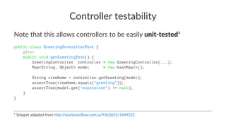 Controller testability
Note that this allows controllers to be easily unit-tested6
public class GreetingControllerTest {
@Test
public void getGreetingTest() {
GreetingController controller = new GreetingController(...);
Map<String, Object> model = new HashMap<>();
String viewName = controller.getGreeting(model);
assertTrue(viewName.equals("greeting"));
assertTrue(model.get("expression") != null);
}
}
6
Snippet adapted from h0p://stackoverﬂow.com/a/9363053/1849221
 