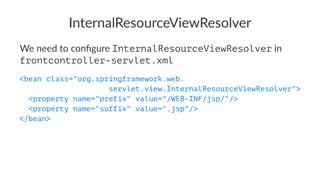 InternalResourceViewResolver
We need to conﬁgure InternalResourceViewResolver in
frontcontroller-servlet.xml
<bean class="org.springframework.web.
servlet.view.InternalResourceViewResolver">
<property name="prefix" value="/WEB-INF/jsp/"/>
<property name="suffix" value=".jsp"/>
</bean>
 