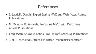 References
• S. Ladd, K. Donald, Expert Spring MVC and Web ﬂows, Apress
PublicaBons
• M. Deinum, K. Serneels, Pro Spring MVC: with Web ﬂows,
Apress PublicaBons
• Craig Walls, Spring in AcBon (3rd EdiBon), Manning PublicaBons
• T. N. Husted et al., Struts 1 In AcBon, Manning PublicaBons
 