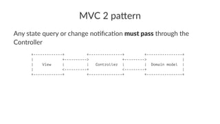 MVC 2 pa(ern
Any state query or change no0ﬁca0on must pass through the
Controller
+-------------+ +---------------+ +----------------+
| +----------> +---------> |
| View | | Controller | | Domain model |
| <----------+ <---------+ |
+-------------+ +---------------+ +----------------+
 