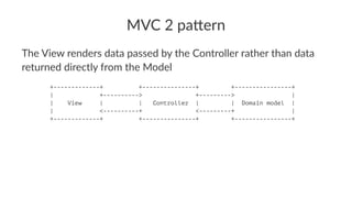 MVC 2 pa(ern
The View renders data passed by the Controller rather than data
returned directly from the Model
+-------------+ +---------------+ +----------------+
| +----------> +---------> |
| View | | Controller | | Domain model |
| <----------+ <---------+ |
+-------------+ +---------------+ +----------------+
 