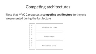 Compe&ng architectures
Note that MVC 2 proposes a compe&ng architecture to the one
we presented during the last lecture
┌──────┐┌────────────────────────────────┐
│ D ││ │
│ o ││ Presentation layer │
│ m ││ │
│ a │└────────────────────────────────┘
│ i │┌────────────────────────────────┐
│ n ││ │
│ ││ Service layer │
│ m ││ │
│ o │└────────────────────────────────┘
│ d │┌────────────────────────────────┐
│ e ││ │
│ l ││ Persistence layer │
│ ││ │
└──────┘└────────────────────────────────┘
 