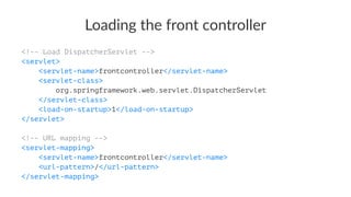 Loading the front controller
<!-- Load DispatcherServlet -->
<servlet>
<servlet-name>frontcontroller</servlet-name>
<servlet-class>
org.springframework.web.servlet.DispatcherServlet
</servlet-class>
<load-on-startup>1</load-on-startup>
</servlet>
<!-- URL mapping -->
<servlet-mapping>
<servlet-name>frontcontroller</servlet-name>
<url-pattern>/</url-pattern>
</servlet-mapping>
 