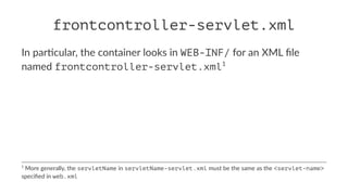 frontcontroller-servlet.xml
In par'cular, the container looks in WEB-INF/ for an XML ﬁle
named frontcontroller-servlet.xml1
1
More generally, the servletName in servletName-servlet.xml must be the same as the <servlet-name>
speciﬁed in web.xml
 