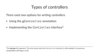 Types of controllers
There exist two op-ons for wri-ng controllers
• Using the @Controller annota-on
• Implemen-ng the Controller interface2
2
Do not use this approach. The only reason why the Controller interface is s5ll available is to preserve
compa5bility with legacy code
 