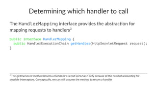 Determining which handler to call
The HandlerMapping interface provides the abstrac2on for
mapping requests to handlers3
public interface HandlerMapping {
public HandlerExecutionChain getHandler(HttpServletRequest request);
}
3
The getHandler method returns a HandlerExecutionChain only because of the need of accoun4ng for
possible interceptors. Conceptually, we can s4ll assume the method to return a handler
 
