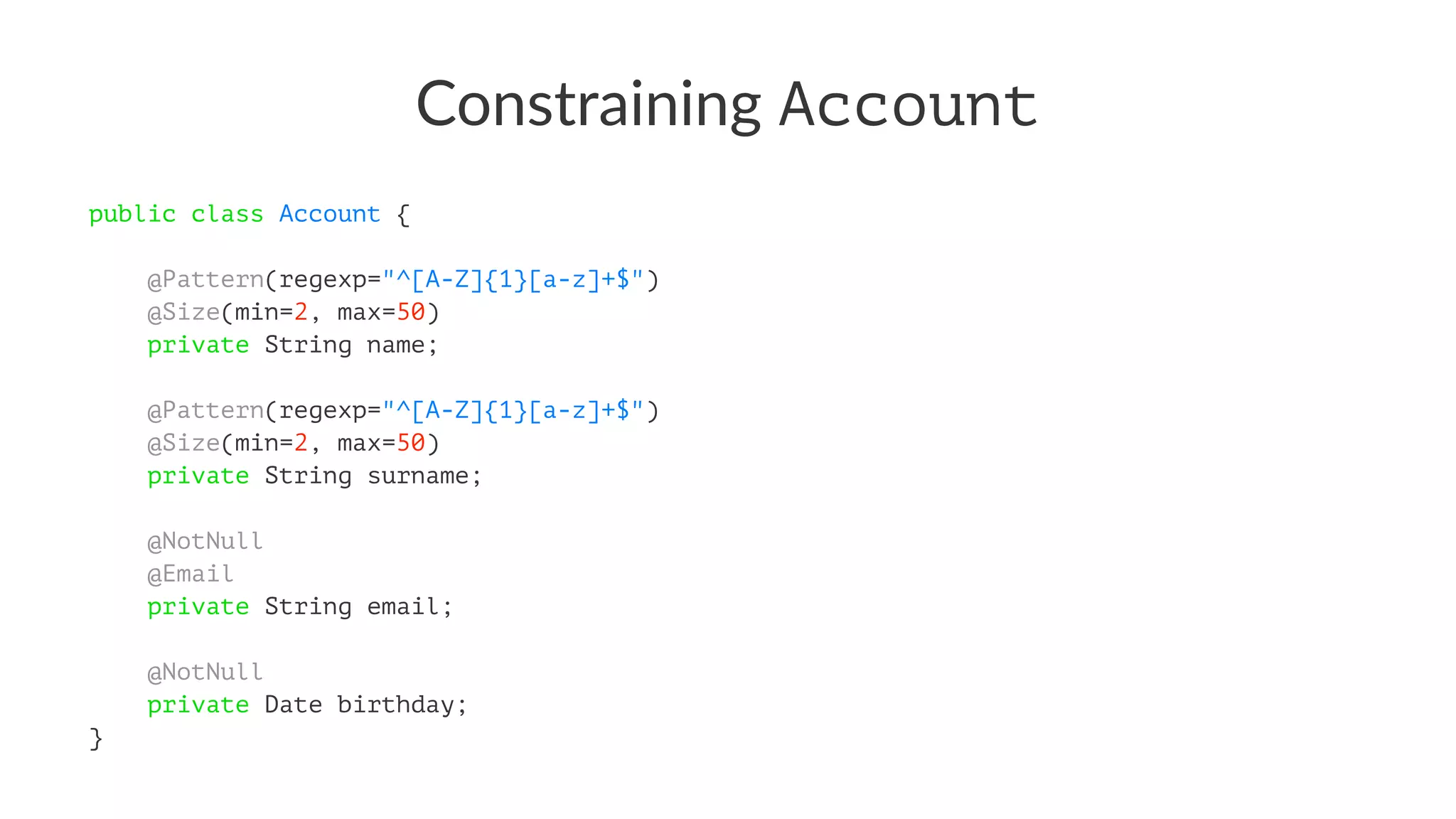 Constraining Account
public class Account {
@Pattern(regexp="^[A-Z]{1}[a-z]+$")
@Size(min=2, max=50)
private String name;
@Pattern(regexp="^[A-Z]{1}[a-z]+$")
@Size(min=2, max=50)
private String surname;
@NotNull
@Email
private String email;
@NotNull
private Date birthday;
}
 